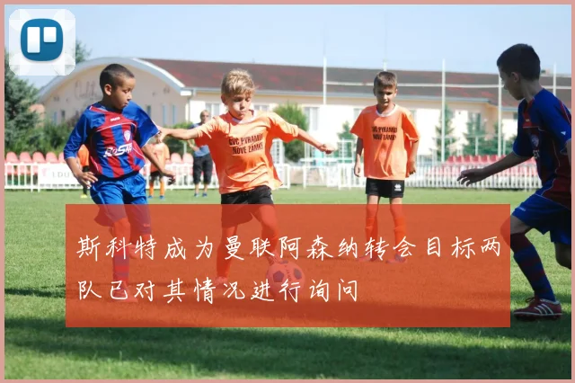 斯科特成为曼联阿森纳转会目标两队已对其情况进行询问
