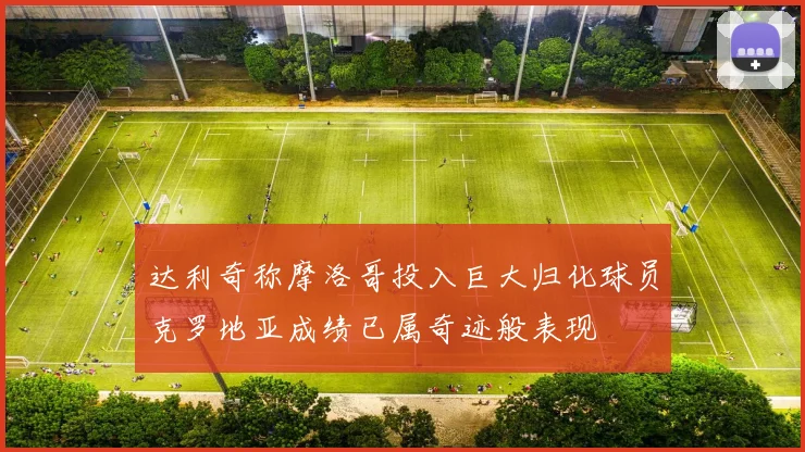达利奇称摩洛哥投入巨大归化球员克罗地亚成绩已属奇迹般表现