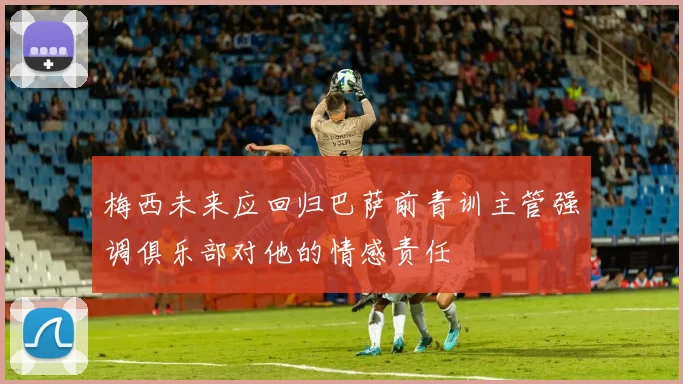 梅西未来应回归巴萨前青训主管强调俱乐部对他的情感责任