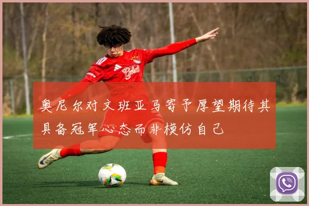 奥尼尔对文班亚马寄予厚望期待其具备冠军心态而非模仿自己