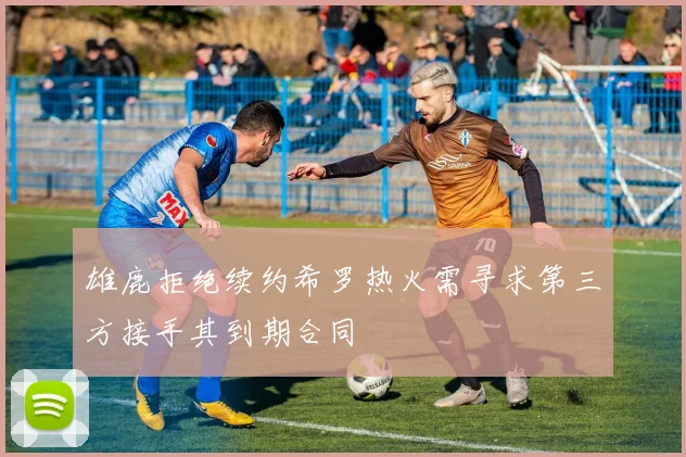 雄鹿拒绝续约希罗热火需寻求第三方接手其到期合同