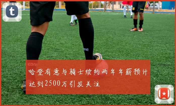哈登有意与骑士续约两年年薪预计达到2500万引发关注