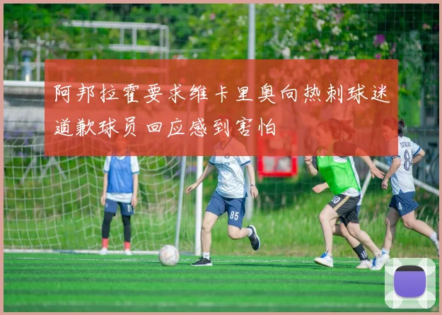 阿邦拉霍要求维卡里奥向热刺球迷道歉球员回应感到害怕