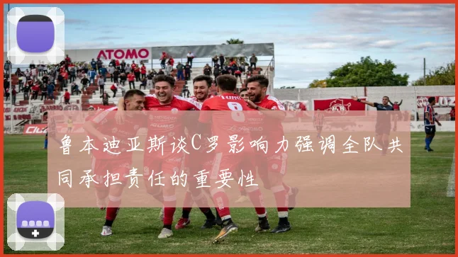 鲁本迪亚斯谈C罗影响力强调全队共同承担责任的重要性
