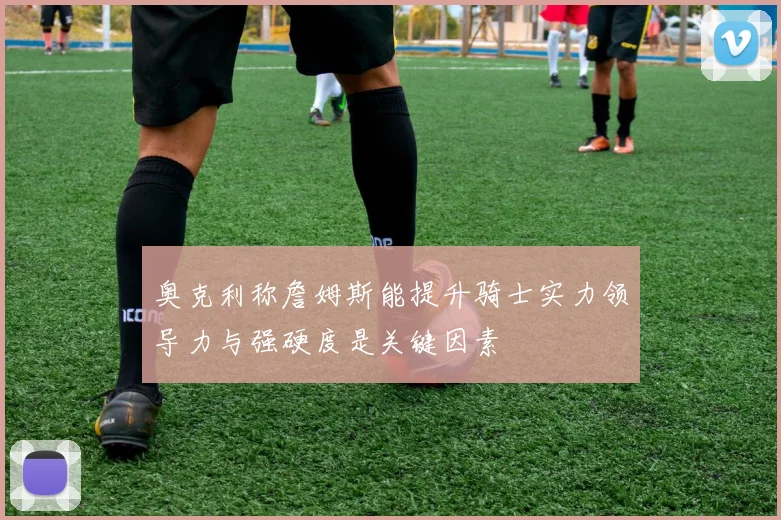奥克利称詹姆斯能提升骑士实力领导力与强硬度是关键因素