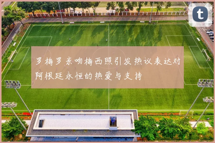 罗梅罗亲吻梅西照引发热议表达对阿根廷永恒的热爱与支持