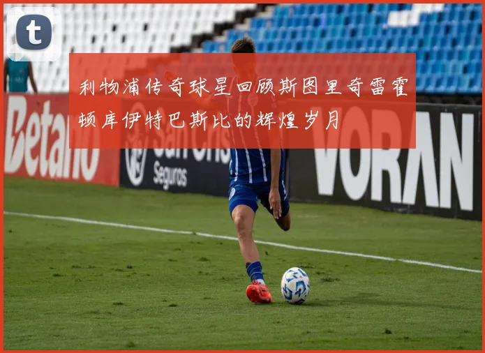 利物浦传奇球星回顾斯图里奇雷霍顿库伊特巴斯比的辉煌岁月