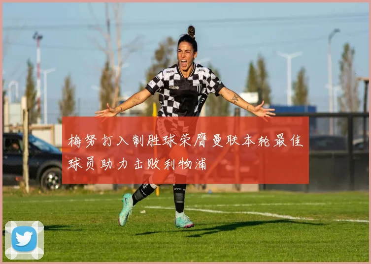 梅努打入制胜球荣膺曼联本轮最佳球员助力击败利物浦