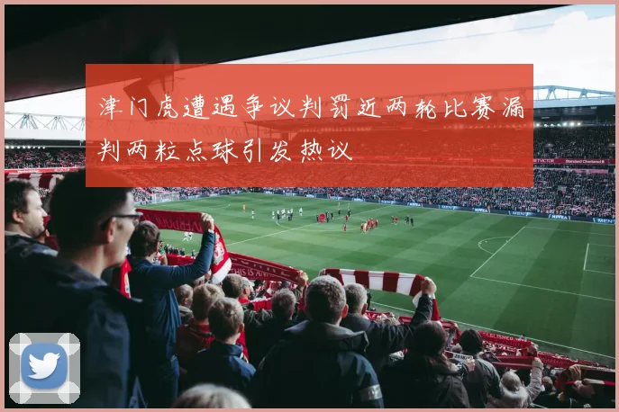 津门虎遭遇争议判罚近两轮比赛漏判两粒点球引发热议