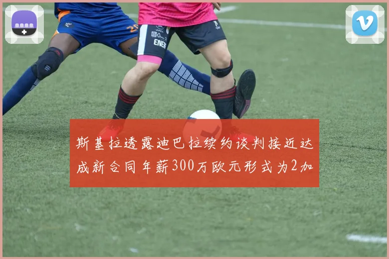 斯基拉透露迪巴拉续约谈判接近达成新合同年薪300万欧元形式为2加1
