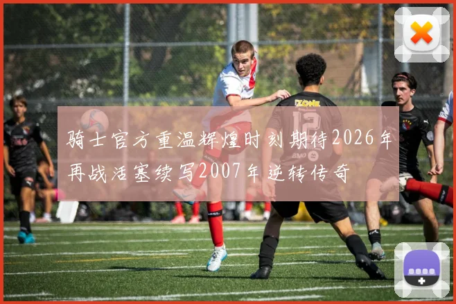 骑士官方重温辉煌时刻期待2026年再战活塞续写2007年逆转传奇