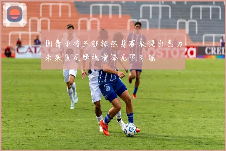 国青小将王钰栋热身赛表现出色为未来国足锋线增添无限可能