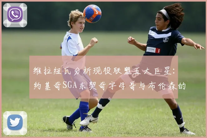 维拉纽瓦分析现役联盟五大巨星：约基奇SGA东契奇字母哥与布伦森的表现与影响