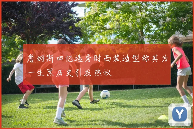 詹姆斯回忆选秀时西装造型称其为一生黑历史引发热议
