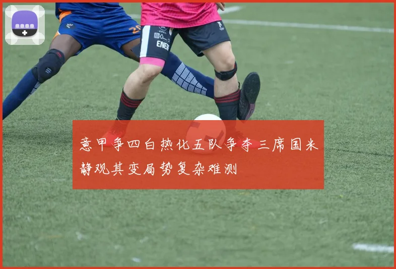 意甲争四白热化五队争夺三席国米静观其变局势复杂难测