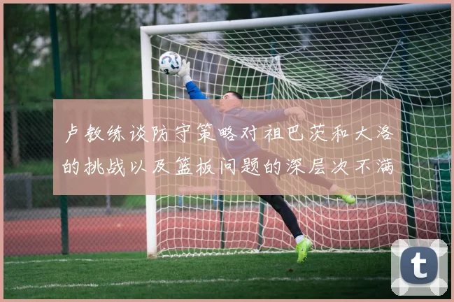 卢教练谈防守策略对祖巴茨和大洛的挑战以及篮板问题的深层次不满