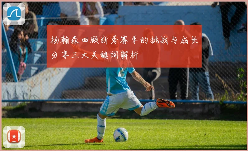杨瀚森回顾新秀赛季的挑战与成长分享三大关键词解析